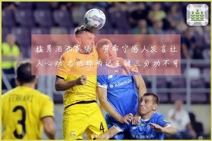 猛男泪洒赛场！贺希宁感人发言让人心动 名记称两记关键三分功不可没