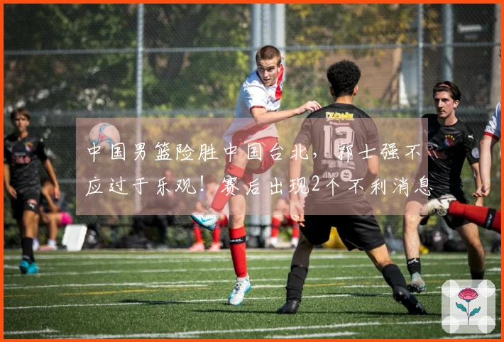 中国男篮险胜中国台北，郭士强不应过于乐观！赛后出现2个不利消息