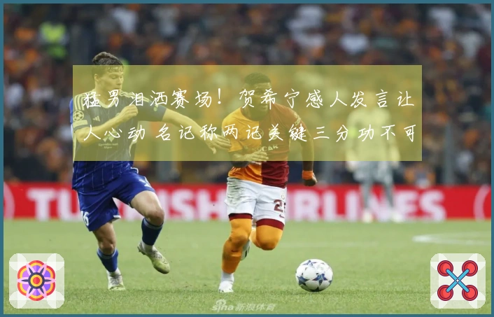 猛男泪洒赛场！贺希宁感人发言让人心动 名记称两记关键三分功不可没