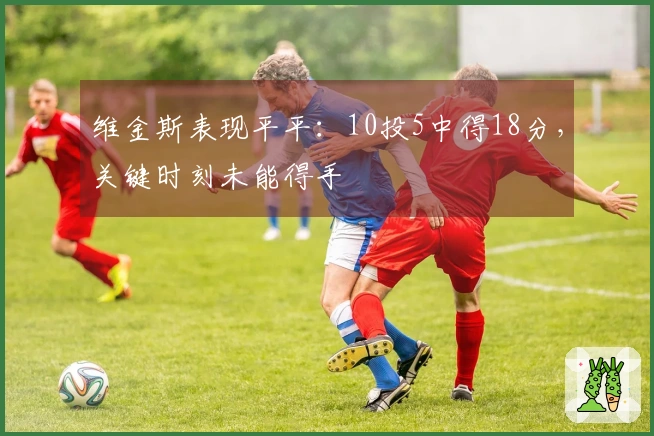维金斯表现平平：10投5中得18分，关键时刻未能得手