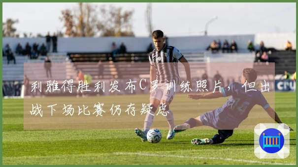 利雅得胜利发布C罗训练照片，但出战下场比赛仍存疑虑