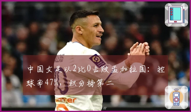 中国女足以2比0击败孟加拉国：控球率47%，积分榜第二