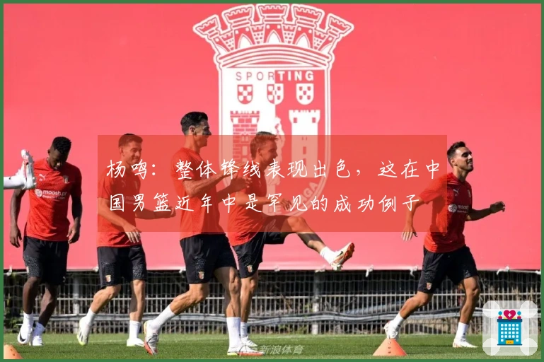 杨鸣：整体锋线表现出色，这在中国男篮近年中是罕见的成功例子