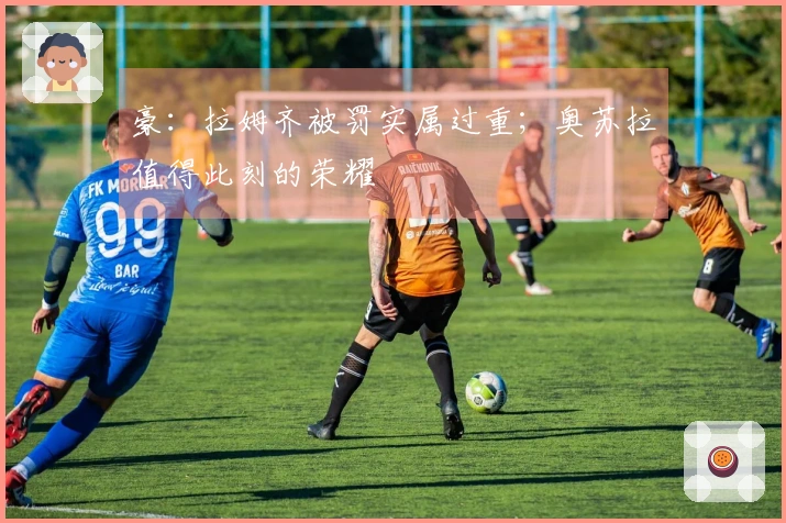 豪：拉姆齐被罚实属过重；奥苏拉值得此刻的荣耀