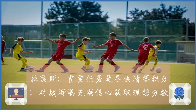 拉莫斯：首要任务是尽快清零积分；对战海港充满信心获取理想分数