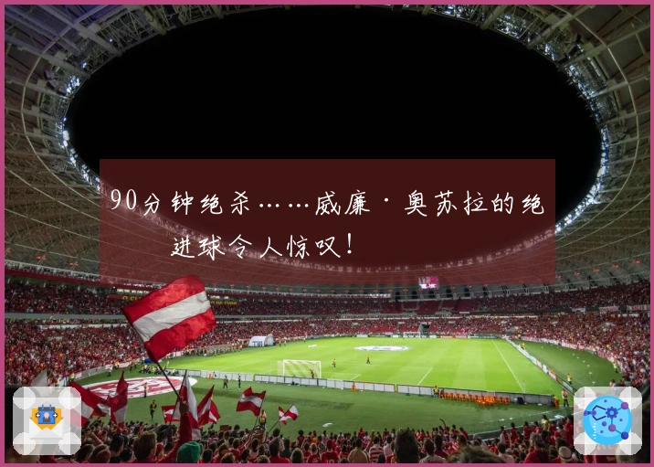 90分钟绝杀……威廉·奥苏拉的绝妙进球令人惊叹！