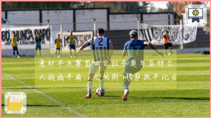 意杯半决赛首回合拉齐奥与亚特兰大战成平局，尤纳斯-穆萨扳平比分