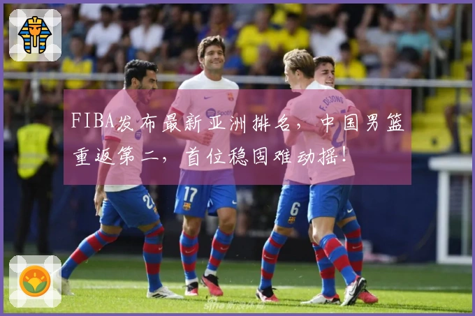 FIBA发布最新亚洲排名，中国男篮重返第二，首位稳固难动摇！