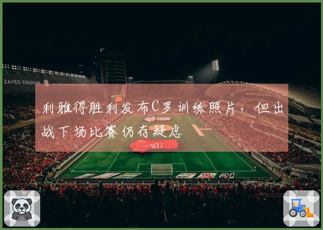 利雅得胜利发布C罗训练照片，但出战下场比赛仍存疑虑