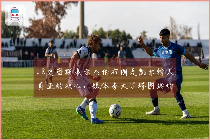 JR史密斯表示杰伦布朗是凯尔特人真正的核心，媒体夸大了塔图姆的重要性