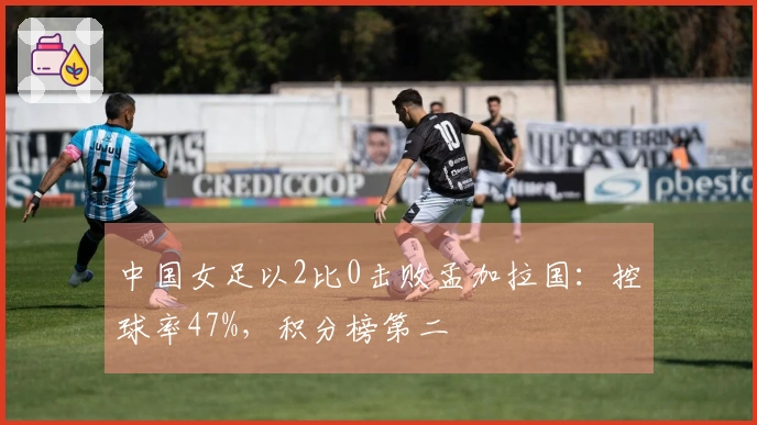 中国女足以2比0击败孟加拉国：控球率47%，积分榜第二