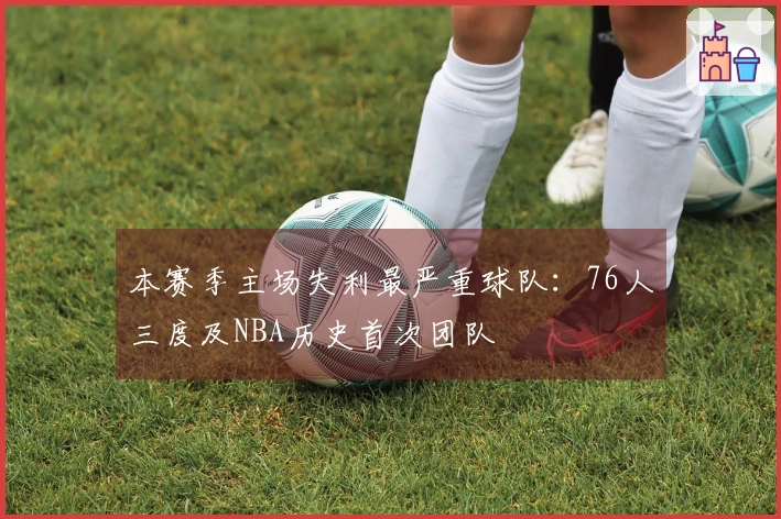 本赛季主场失利最严重球队：76人三度及NBA历史首次团队