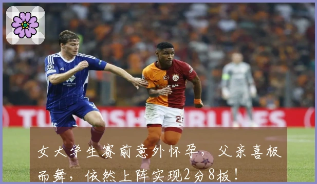 女大学生赛前意外怀孕，父亲喜极而舞，依然上阵实现2分8板！