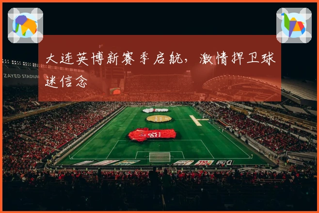 大连英博新赛季启航，激情捍卫球迷信念