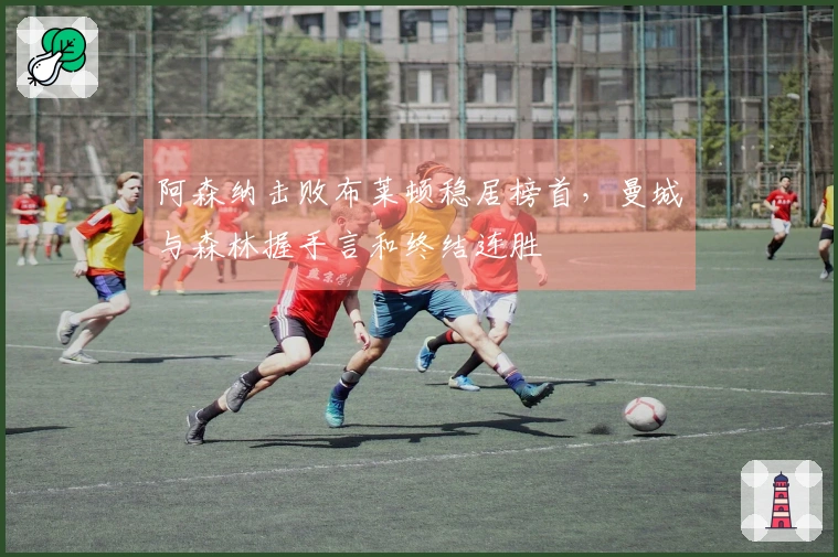 阿森纳击败布莱顿稳居榜首，曼城与森林握手言和终结连胜